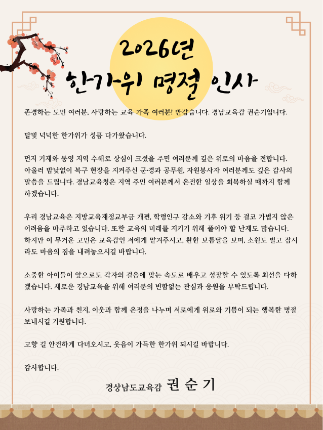 2026년 한가위 명절 인사


존경하는 도민 여러분, 사랑하는 교육 가족 여러분! 반갑습니다. 경남교육감 권순기입니다.

달빛 넉넉한 한가위가 성큼 다가왔습니다. 

먼저 거제와 통영 지역 수해로 상심이 크셨을 주민 여러분께 깊은 위로의 마음을 전합니다. 아울러 밤낮없이 복구 현장을 지켜주신 군·경과 공무원, 자원봉사자 여러분께도 깊은 감사의 말씀을 드립니다. 경남교육청은 지역 주민 여러분께서 온전한 일상을 회복하실 때까지 함께 하겠습니다.

우리 경남교육은 지방교육재정교부금 개편, 학령인구 감소와 기후 위기 등 결코 가볍지 않은 어려움을 마주하고 있습니다. 또한 교육의 미래를 지키기 위해 풀어야 할 난제도 많습니다. 
하지만 이 무거운 고민은 교육감인 저에게 맡겨주시고, 환한 보름달을 보며, 소원도 빌고 잠시라도 마음의 짐을 내려놓으시길 바랍니다. 

소중한 아이들이 앞으로도 각자의 걸음에 맞는 속도로 배우고 성장할 수 있도록 최선을 다하겠습니다. 새로운 경남교육을 위해 여러분의 변함없는 관심과 응원을 부탁드립니다.

사랑하는 가족과 친지, 이웃과 함께 온정을 나누며 서로에게 위로와 기쁨이 되는 행복한 명절 보내시길 기원합니다.

고향 길 안전하게 다녀오시고, 웃음이 가득한 한가위 되시길 바랍니다.

감사합니다.

경상남도교육감  권 순 기