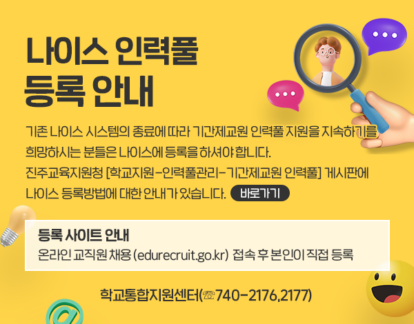 기존 나이스 시스템의 종료에 따라 기간제교원 인력풀 지원을 지속하기를 희망하시는 분들은 4세대 나이스등록하셔야 합니다.  
진주교육지원청 [학교지원-인력풀관리-기간제교원 인력풀] 게시판에 4세대 나이스 등록방법에 대한 안내가 있습니다. [바로가기]
등록 사이트 안내: 온라인 교직원 채용 (edurecruit.go.kr) 접속 후 본인이 직접 등록
학교통합지원센터(☏740-2176,2177)